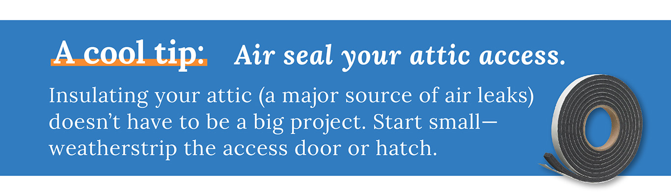 A cool tip: Air seal your attic access. Insulating your attic (a major source of air leaks) doesn't have to be a big project. Start small and weatherstrip the access door or hatch.